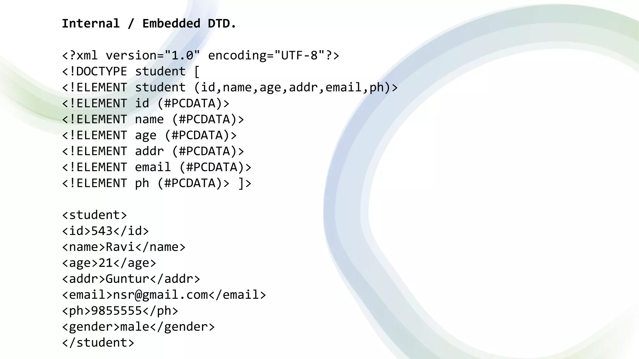 Internal / Embedded DTD.
<?xml version="1.0" encoding="UTF-8"?>
<!DOCTYPE student [
<!ELEMENT student (id,name,age,addr,email,ph)>
<!ELEMENT id (#PCDATA)>
<!ELEMENT name (#PCDATA)>
<!ELEMENT age (#PCDATA)>
<!ELEMENT addr (#PCDATA)>
<!ELEMENT email (#PCDATA)>
<!ELEMENT ph (#PCDATA)> ]>
<student>
<id>543</id>
<name>Ravi</name>
<age>21</age>
<addr>Guntur</addr>
<email>nsr@gmail.com</email>
<ph>9855555</ph>
<gender>male</gender>
</student>
 