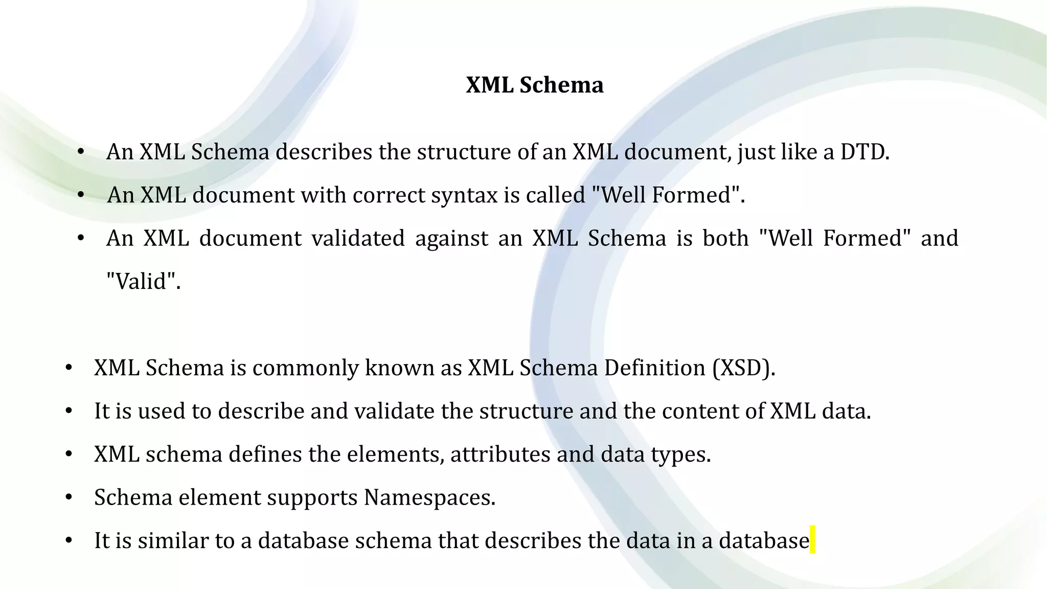 XML Schema
• An XML Schema describes the structure of an XML document, just like a DTD.
• An XML document with correct syntax is called "Well Formed".
• An XML document validated against an XML Schema is both "Well Formed" and
"Valid".
• XML Schema is commonly known as XML Schema Definition (XSD).
• It is used to describe and validate the structure and the content of XML data.
• XML schema defines the elements, attributes and data types.
• Schema element supports Namespaces.
• It is similar to a database schema that describes the data in a database
 