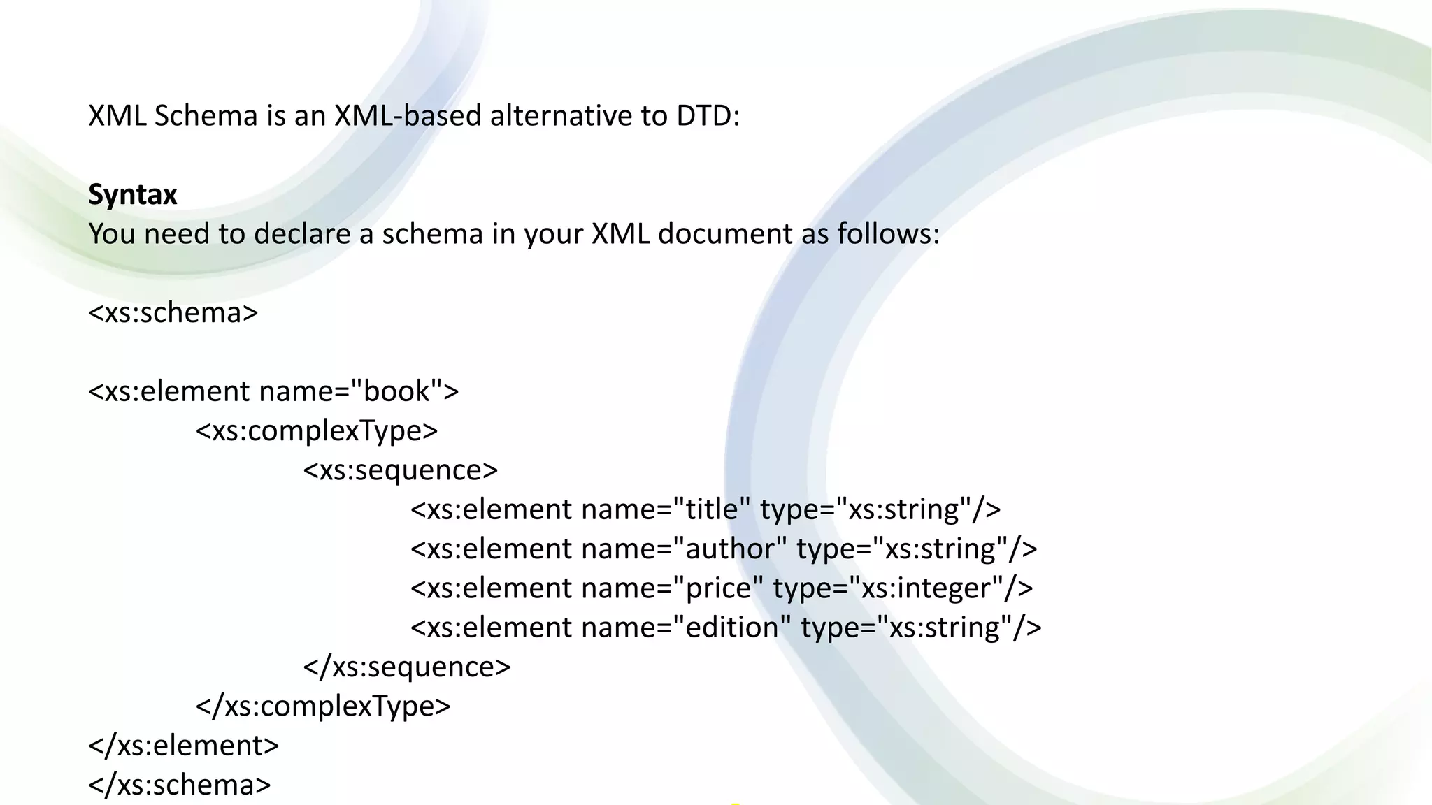 XML Schema is an XML-based alternative to DTD:
Syntax
You need to declare a schema in your XML document as follows:
<xs:schema>
<xs:element name="book">
<xs:complexType>
<xs:sequence>
<xs:element name="title" type="xs:string"/>
<xs:element name="author" type="xs:string"/>
<xs:element name="price" type="xs:integer"/>
<xs:element name="edition" type="xs:string"/>
</xs:sequence>
</xs:complexType>
</xs:element>
</xs:schema>
 