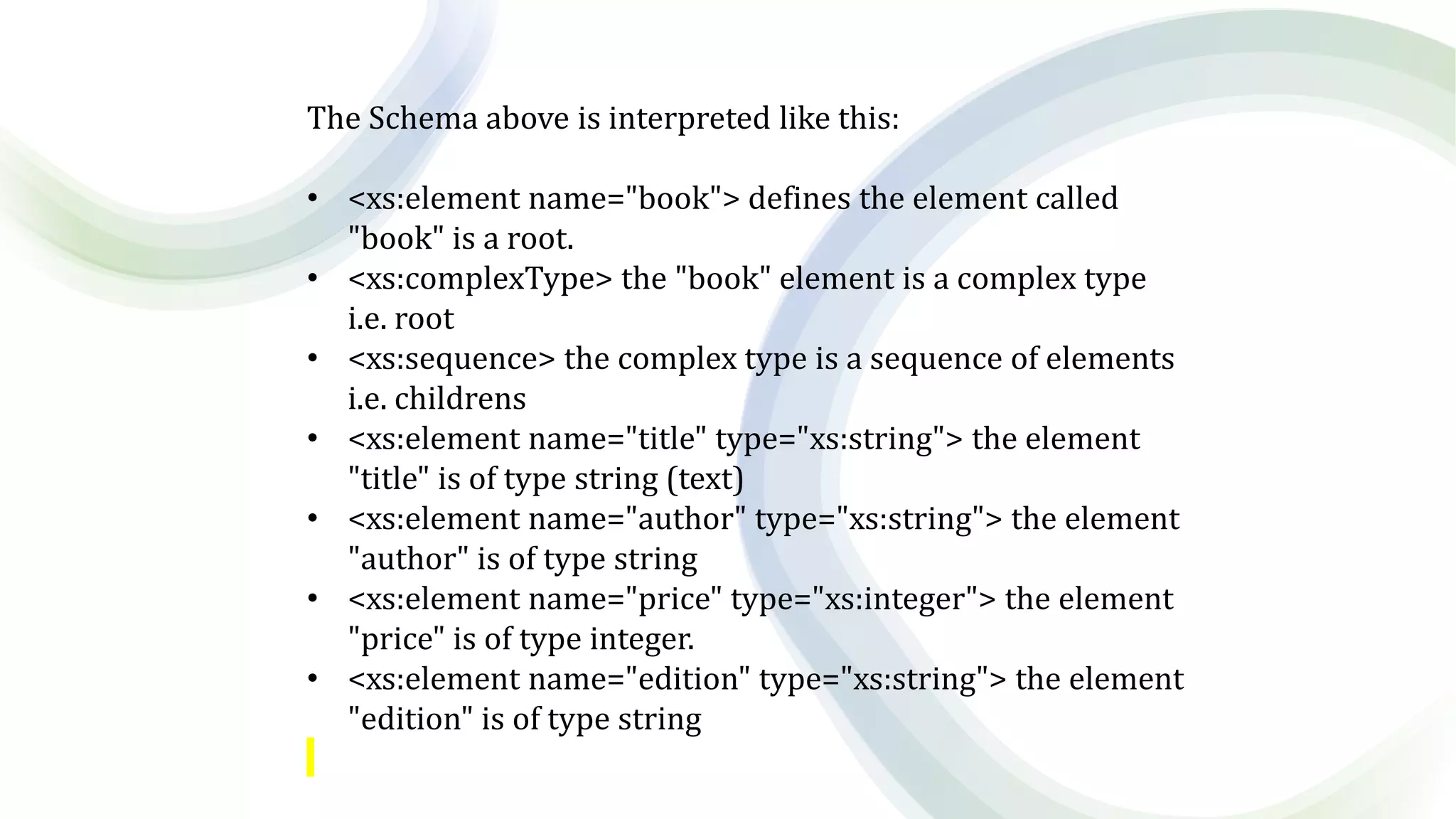 The Schema above is interpreted like this:
• <xs:element name="book"> defines the element called
"book" is a root.
• <xs:complexType> the "book" element is a complex type
i.e. root
• <xs:sequence> the complex type is a sequence of elements
i.e. childrens
• <xs:element name="title" type="xs:string"> the element
"title" is of type string (text)
• <xs:element name="author" type="xs:string"> the element
"author" is of type string
• <xs:element name="price" type="xs:integer"> the element
"price" is of type integer.
• <xs:element name="edition" type="xs:string"> the element
"edition" is of type string
 