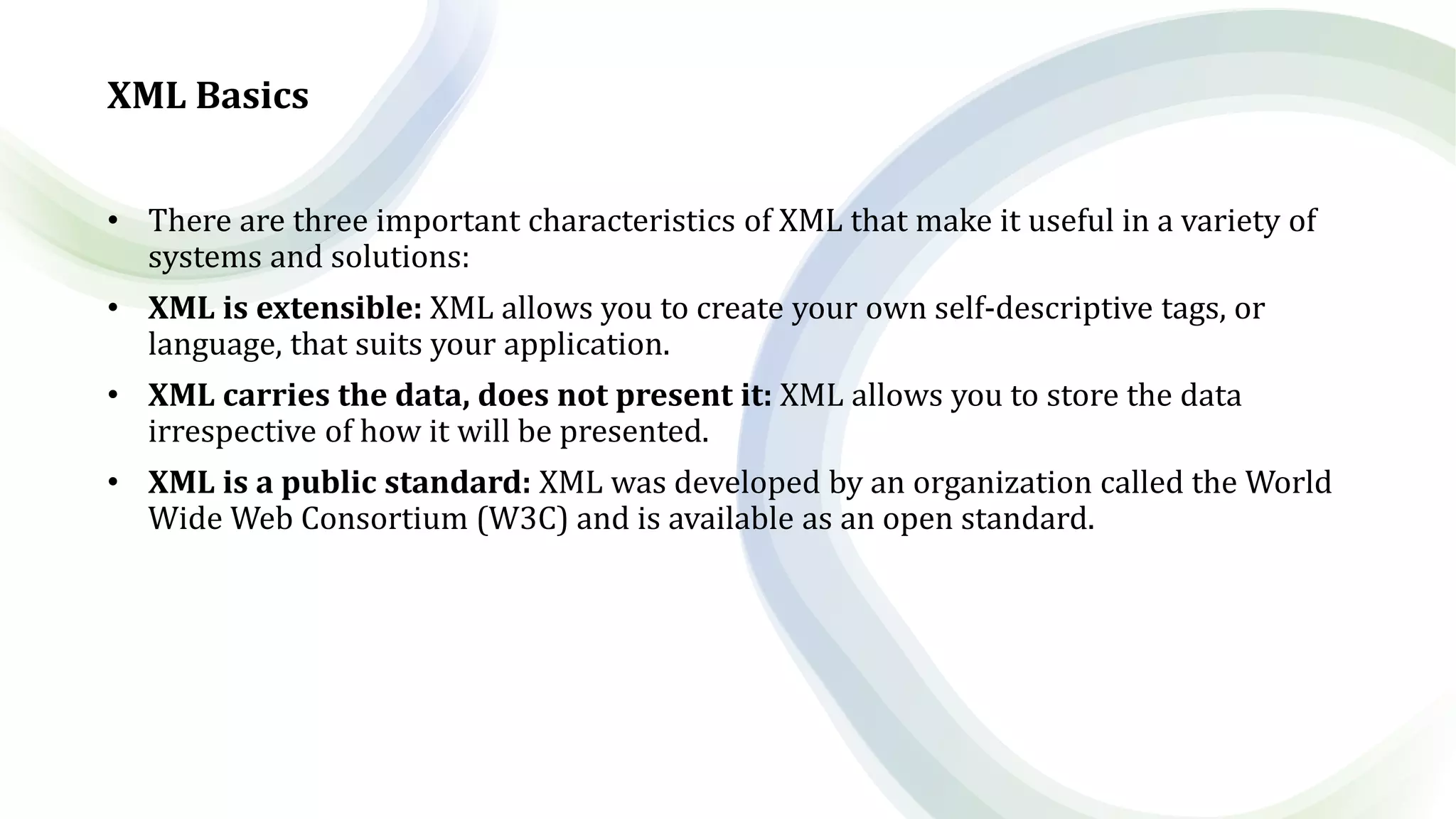 XML Basics
• There are three important characteristics of XML that make it useful in a variety of
systems and solutions:
• XML is extensible: XML allows you to create your own self-descriptive tags, or
language, that suits your application.
• XML carries the data, does not present it: XML allows you to store the data
irrespective of how it will be presented.
• XML is a public standard: XML was developed by an organization called the World
Wide Web Consortium (W3C) and is available as an open standard.
 