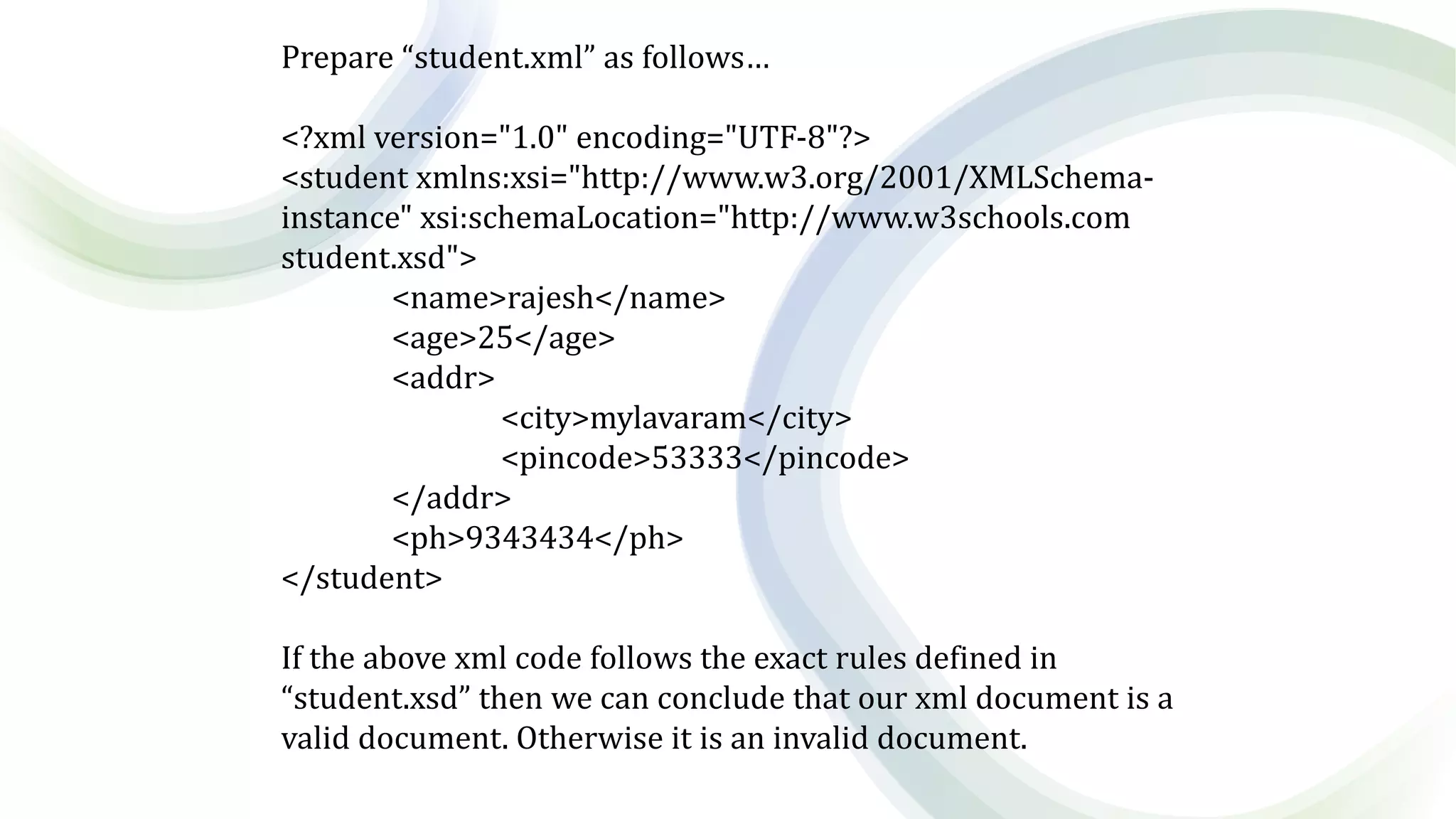 Prepare “student.xml” as follows…
<?xml version="1.0" encoding="UTF-8"?>
<student xmlns:xsi="http://www.w3.org/2001/XMLSchema-
instance" xsi:schemaLocation="http://www.w3schools.com
student.xsd">
<name>rajesh</name>
<age>25</age>
<addr>
<city>mylavaram</city>
<pincode>53333</pincode>
</addr>
<ph>9343434</ph>
</student>
If the above xml code follows the exact rules defined in
“student.xsd” then we can conclude that our xml document is a
valid document. Otherwise it is an invalid document.
 