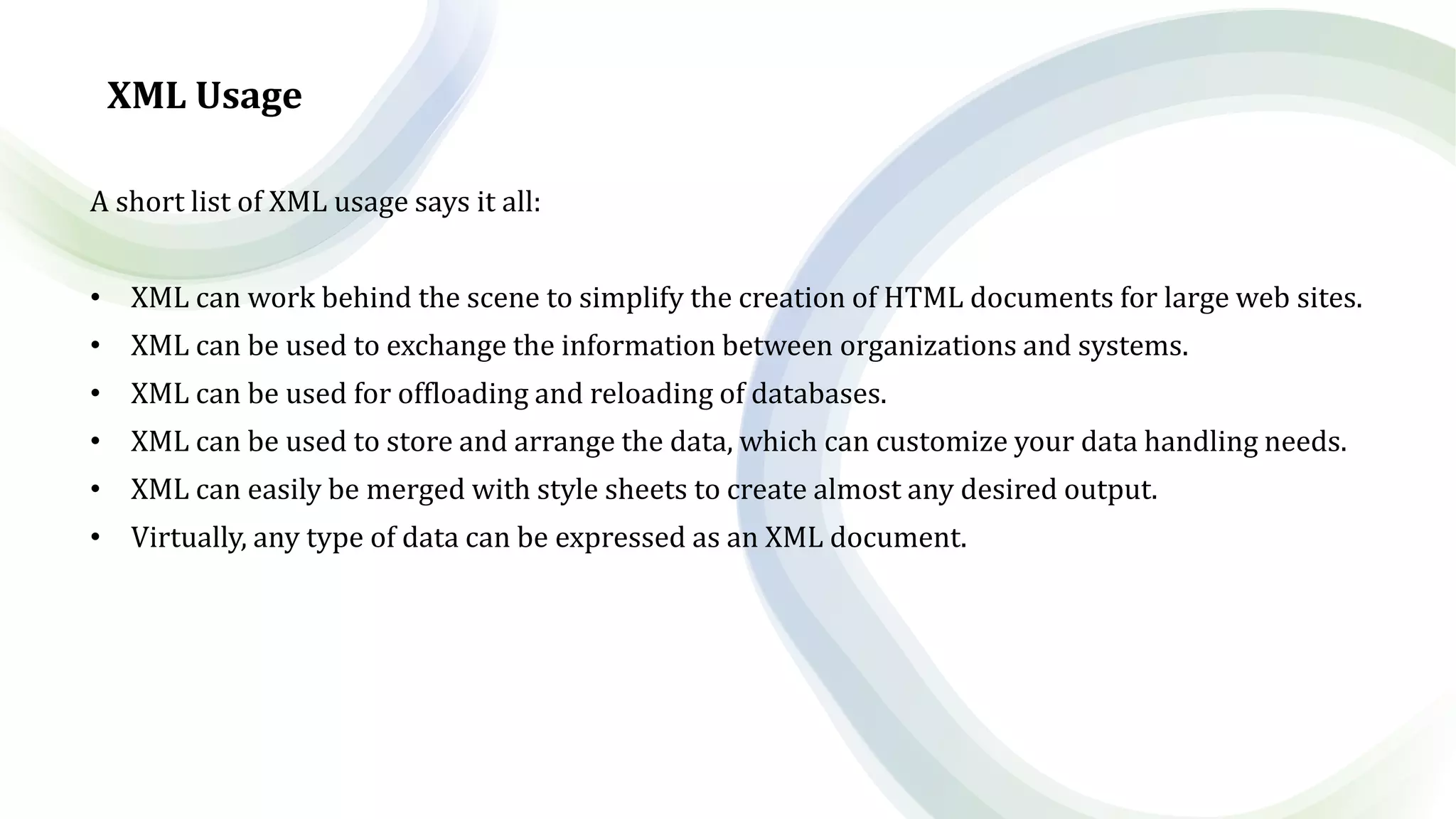 XML Usage
A short list of XML usage says it all:
• XML can work behind the scene to simplify the creation of HTML documents for large web sites.
• XML can be used to exchange the information between organizations and systems.
• XML can be used for offloading and reloading of databases.
• XML can be used to store and arrange the data, which can customize your data handling needs.
• XML can easily be merged with style sheets to create almost any desired output.
• Virtually, any type of data can be expressed as an XML document.
 