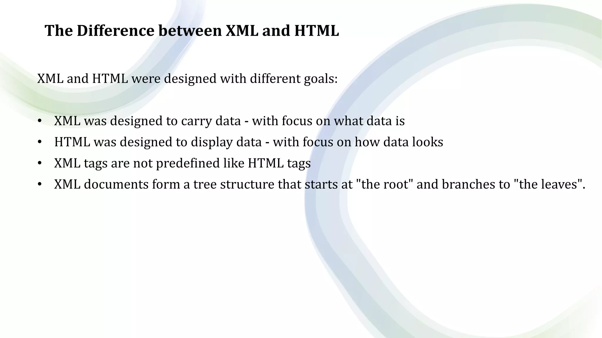 The Difference between XML and HTML
XML and HTML were designed with different goals:
• XML was designed to carry data - with focus on what data is
• HTML was designed to display data - with focus on how data looks
• XML tags are not predefined like HTML tags
• XML documents form a tree structure that starts at "the root" and branches to "the leaves".
 