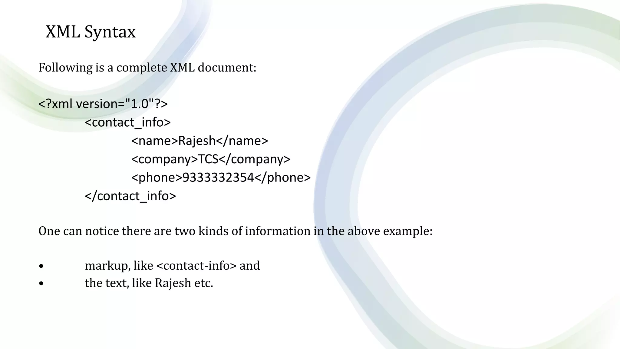XML Syntax
Following is a complete XML document:
<?xml version="1.0"?>
<contact_info>
<name>Rajesh</name>
<company>TCS</company>
<phone>9333332354</phone>
</contact_info>
One can notice there are two kinds of information in the above example:
• markup, like <contact-info> and
• the text, like Rajesh etc.
 