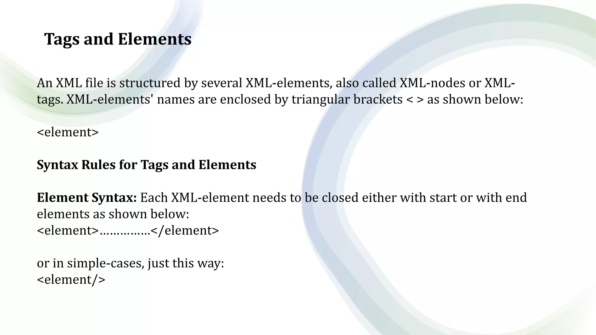 Tags and Elements
An XML file is structured by several XML-elements, also called XML-nodes or XML-
tags. XML-elements' names are enclosed by triangular brackets < > as shown below:
<element>
Syntax Rules for Tags and Elements
Element Syntax: Each XML-element needs to be closed either with start or with end
elements as shown below:
<element>……………</element>
or in simple-cases, just this way:
<element/>
 