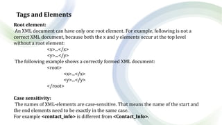 Tags and Elements
Root element:
An XML document can have only one root element. For example, following is not a
correct XML document, because both the x and y elements occur at the top level
without a root element:
<x>...</x>
<y>...</y>
The following example shows a correctly formed XML document:
<root>
<x>...</x>
<y>...</y>
</root>
Case sensitivity:
The names of XML-elements are case-sensitive. That means the name of the start and
the end elements need to be exactly in the same case.
For example <contact_info> is different from <Contact_Info>.
 