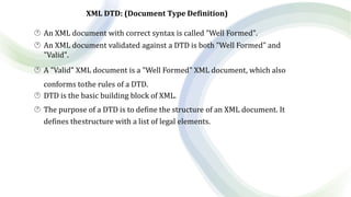 XML DTD: (Document Type Definition)
 An XML document with correct syntax is called "Well Formed".
 An XML document validated against a DTD is both "Well Formed" and
"Valid".
 A "Valid" XML document is a "Well Formed" XML document, which also
conforms tothe rules of a DTD.
 DTD is the basic building block of XML.
 The purpose of a DTD is to define the structure of an XML document. It
defines thestructure with a list of legal elements.
 