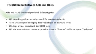 The Difference between XML and HTML
XML and HTML were designed with different goals:
• XML was designed to carry data - with focus on what data is
• HTML was designed to display data - with focus on how data looks
• XML tags are not predefined like HTML tags
• XML documents form a tree structure that starts at "the root" and branches to "the leaves".
 
