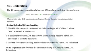 XML Declaration
The XML document can optionally have an XML declaration. It is written as below:
<?xml version="1.0" encoding="UTF-8"?>
Where version is the XML version and encoding specifies the character encoding usedin the
document.
Syntax Rules for XML declaration
 The XML declaration is case sensitive and must begin with "<?xml>" where
"xml" is written in lower-case.
 If document contains XML declaration, then it strictly needs to be the first
statement of the XML document.
 The XML declaration strictly needs be the first statement in the XML document.
An HTTP protocol can override the value of encoding that you put in the XML
declaration
 
