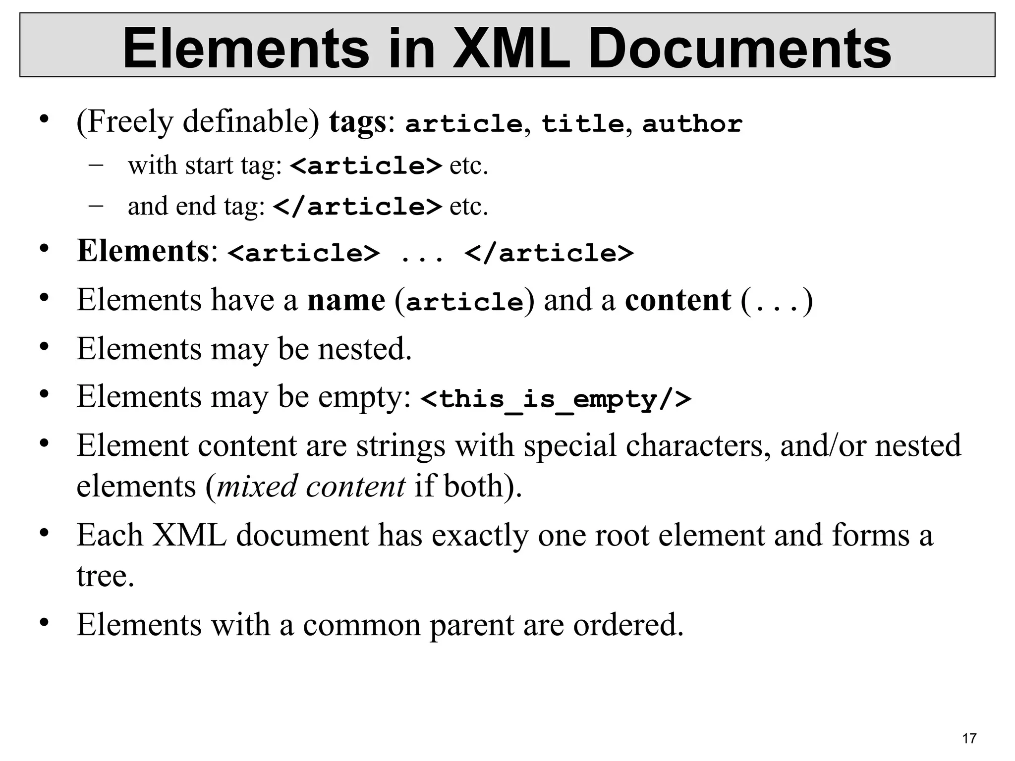 17 Elements in XML Documents • (Freely definable) tags: article, title, author – with start tag: <article> etc. – and end tag: </article> etc. • Elements: <article> ... </article> • Elements have a name (article) and a content (...) • Elements may be nested. • Elements may be empty: <this_is_empty/> • Element content are strings with special characters, and/or nested elements (mixed content if both). • Each XML document has exactly one root element and forms a tree. • Elements with a common parent are ordered. 