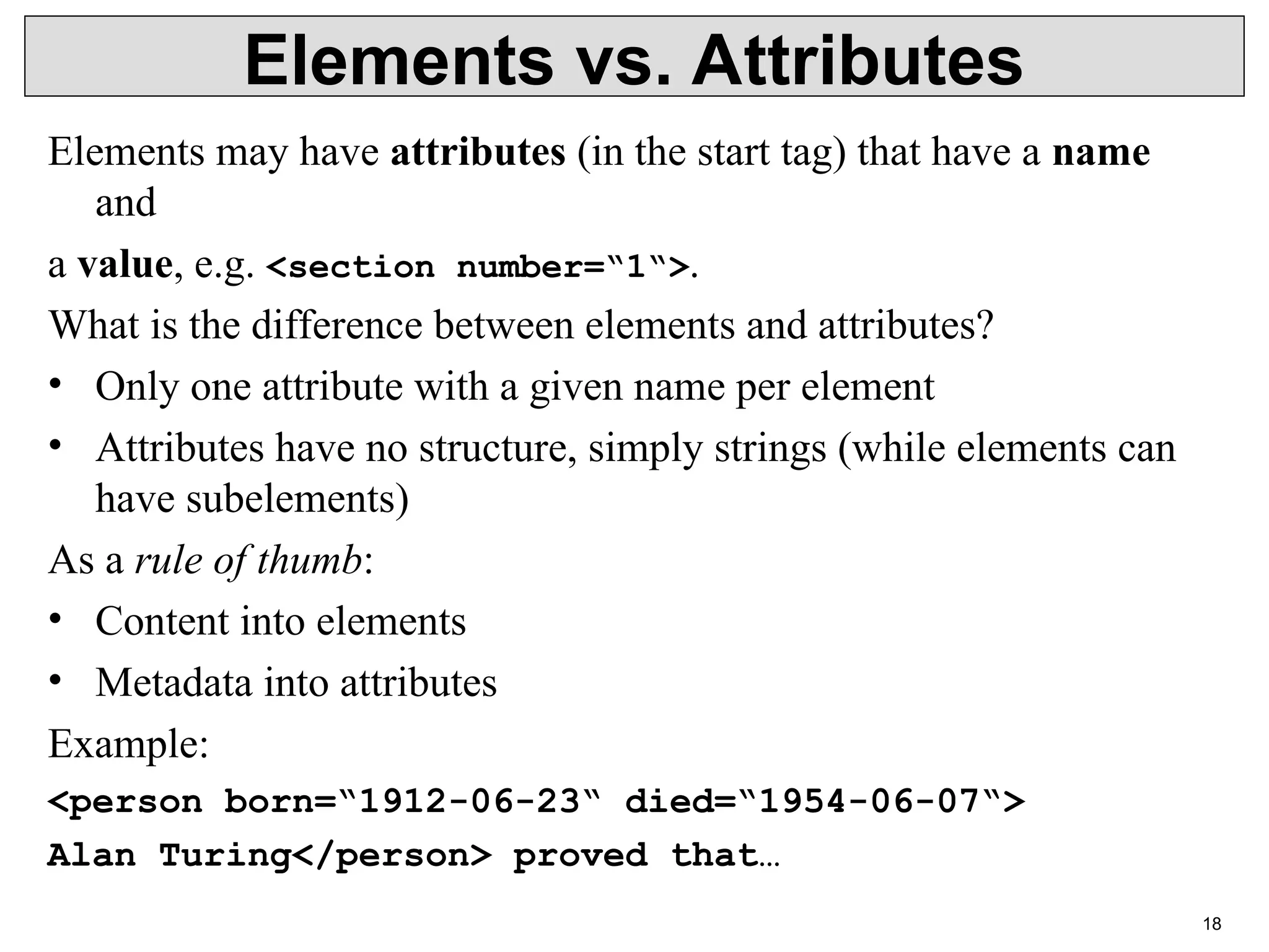 18 Elements vs. Attributes Elements may have attributes (in the start tag) that have a name and a value, e.g. <section number=“1“>. What is the difference between elements and attributes? • Only one attribute with a given name per element • Attributes have no structure, simply strings (while elements can have subelements) As a rule of thumb: • Content into elements • Metadata into attributes Example: <person born=“1912-06-23“ died=“1954-06-07“> Alan Turing</person> proved that… 