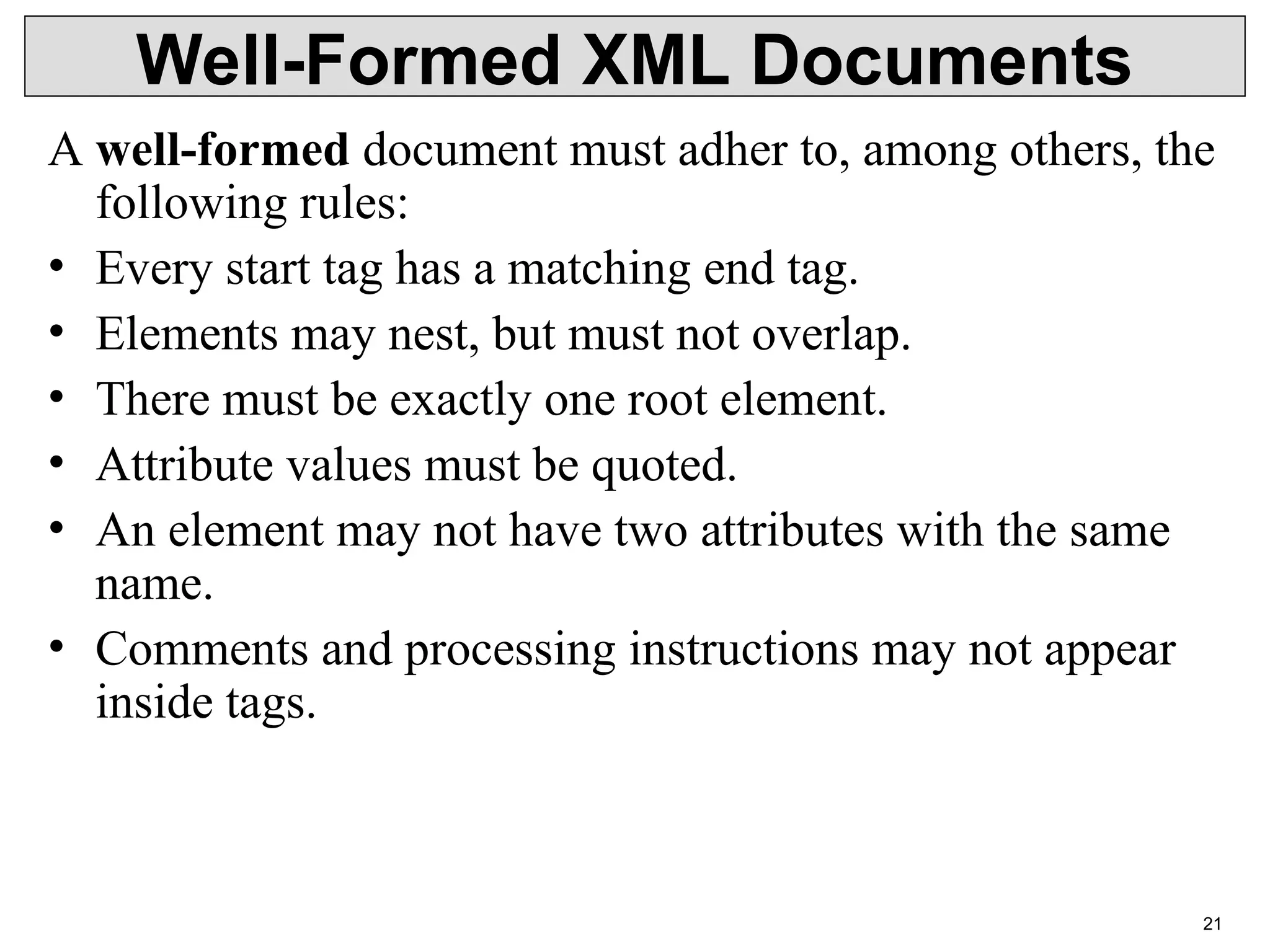 21 Well-Formed XML Documents A well-formed document must adher to, among others, the following rules: • Every start tag has a matching end tag. • Elements may nest, but must not overlap. • There must be exactly one root element. • Attribute values must be quoted. • An element may not have two attributes with the same name. • Comments and processing instructions may not appear inside tags. 