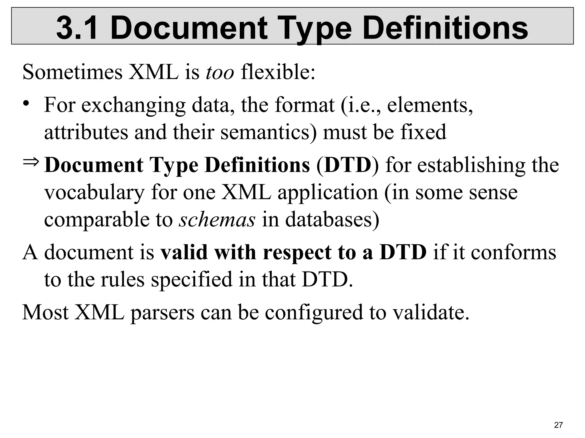 27 3.1 Document Type Definitions Sometimes XML is too flexible: • For exchanging data, the format (i.e., elements, attributes and their semantics) must be fixed  Document Type Definitions (DTD) for establishing the vocabulary for one XML application (in some sense comparable to schemas in databases) A document is valid with respect to a DTD if it conforms to the rules specified in that DTD. Most XML parsers can be configured to validate. 