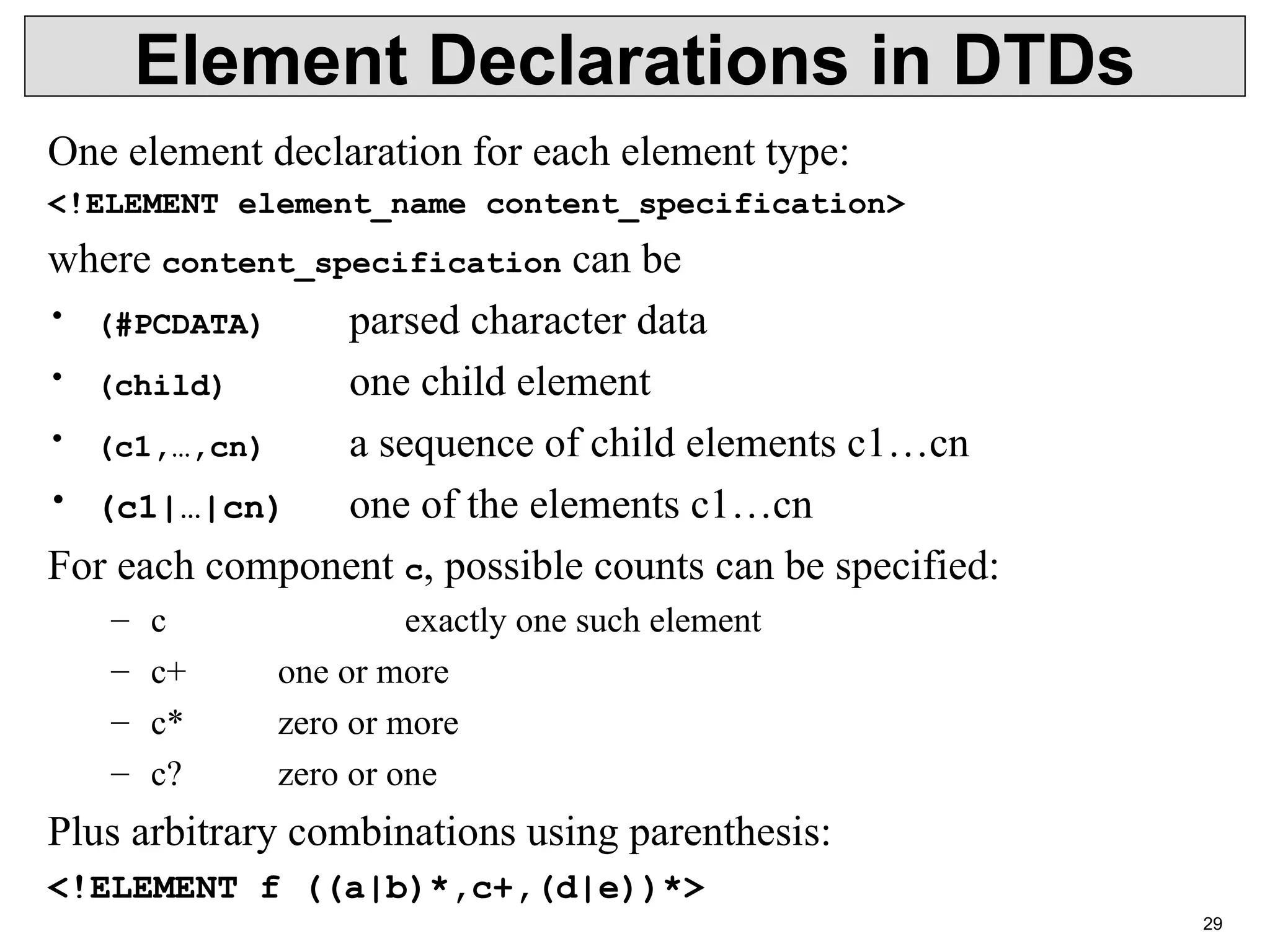 29 Element Declarations in DTDs One element declaration for each element type: <!ELEMENT element_name content_specification> where content_specification can be • (#PCDATA) parsed character data • (child) one child element • (c1,…,cn) a sequence of child elements c1…cn • (c1|…|cn) one of the elements c1…cn For each component c, possible counts can be specified: – c exactly one such element – c+ one or more – c* zero or more – c? zero or one Plus arbitrary combinations using parenthesis: <!ELEMENT f ((a|b)*,c+,(d|e))*> 