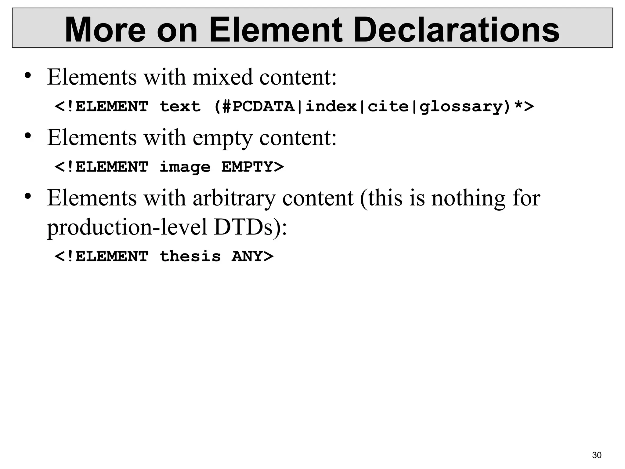 30 More on Element Declarations • Elements with mixed content: <!ELEMENT text (#PCDATA|index|cite|glossary)*> • Elements with empty content: <!ELEMENT image EMPTY> • Elements with arbitrary content (this is nothing for production-level DTDs): <!ELEMENT thesis ANY> 