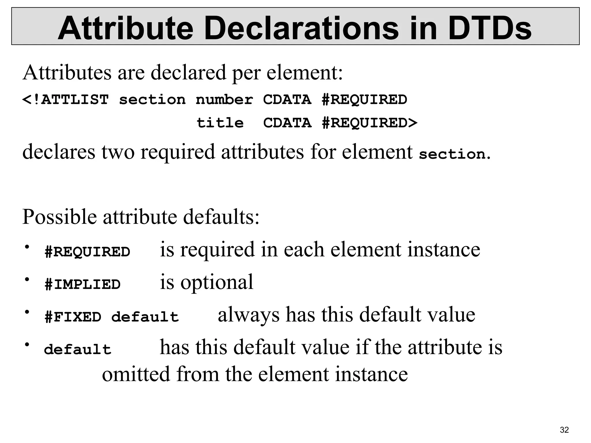 32 Attribute Declarations in DTDs Attributes are declared per element: <!ATTLIST section number CDATA #REQUIRED title CDATA #REQUIRED> declares two required attributes for element section. Possible attribute defaults: • #REQUIRED is required in each element instance • #IMPLIED is optional • #FIXED default always has this default value • default has this default value if the attribute is omitted from the element instance 