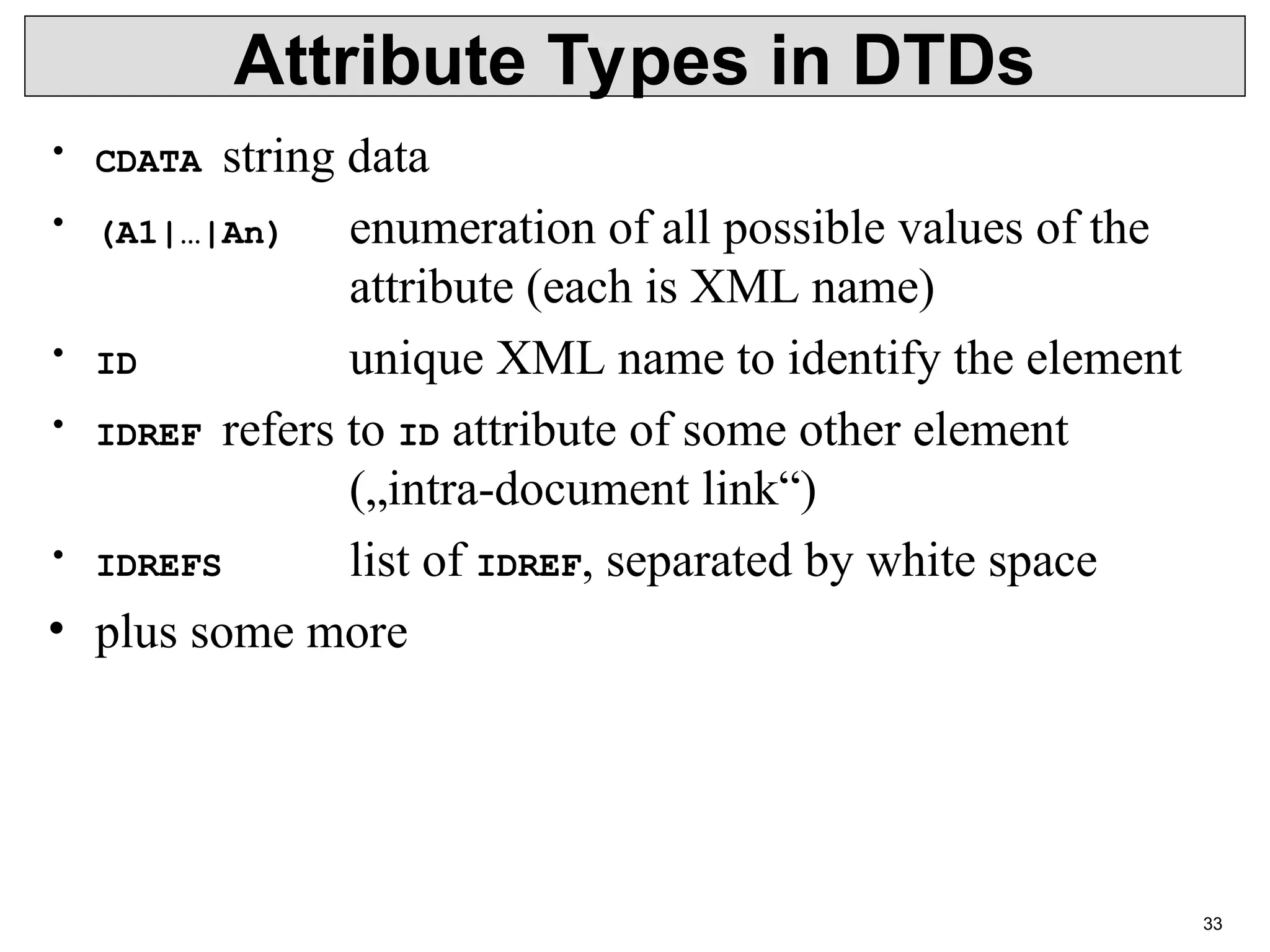 33 Attribute Types in DTDs • CDATA string data • (A1|…|An) enumeration of all possible values of the attribute (each is XML name) • ID unique XML name to identify the element • IDREF refers to ID attribute of some other element („intra-document link“) • IDREFS list of IDREF, separated by white space • plus some more 