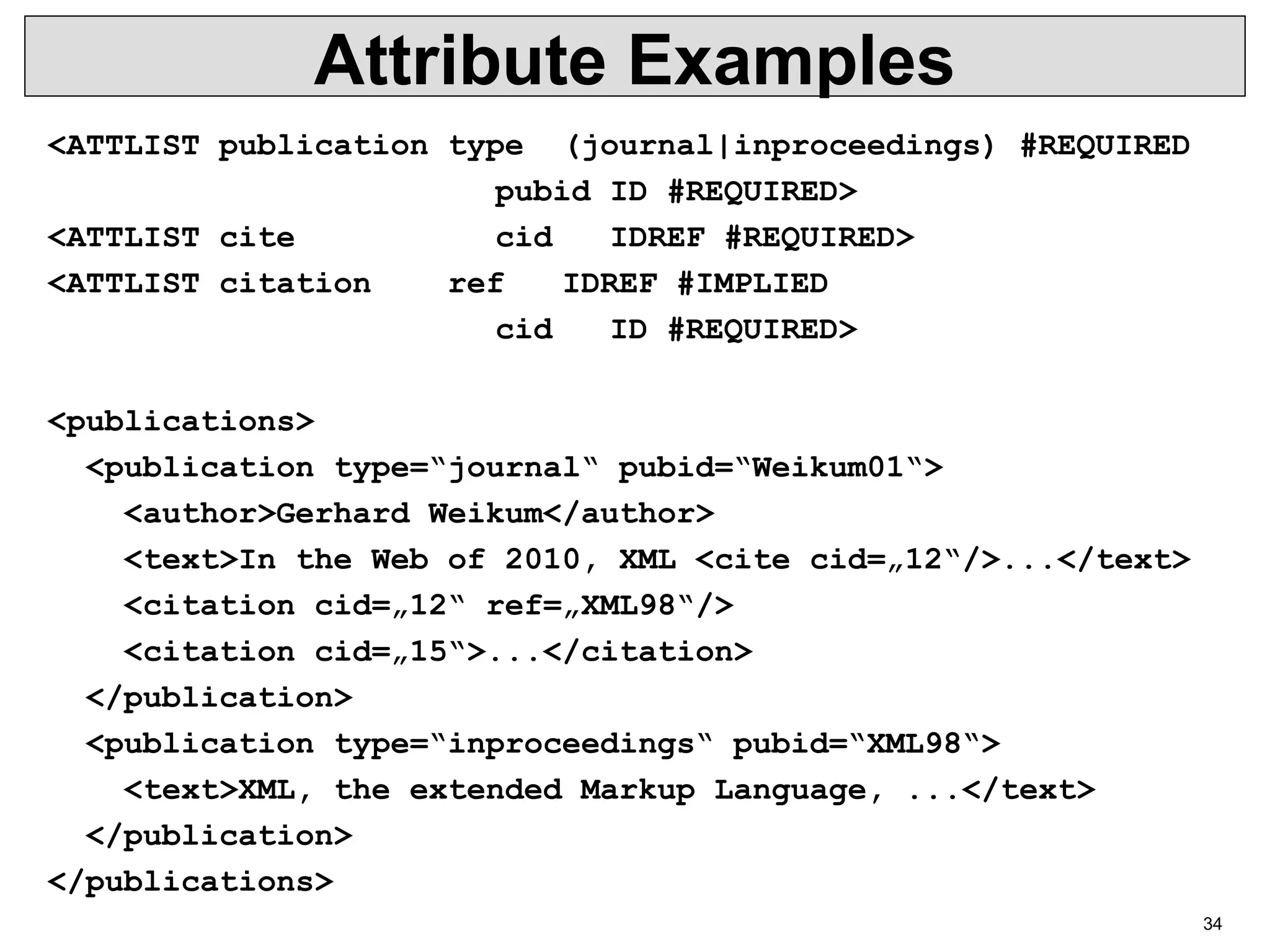 34 Attribute Examples <ATTLIST publication type (journal|inproceedings) #REQUIRED pubid ID #REQUIRED> <ATTLIST cite cid IDREF #REQUIRED> <ATTLIST citation ref IDREF #IMPLIED cid ID #REQUIRED> <publications> <publication type=“journal“ pubid=“Weikum01“> <author>Gerhard Weikum</author> <text>In the Web of 2010, XML <cite cid=„12“/>...</text> <citation cid=„12“ ref=„XML98“/> <citation cid=„15“>...</citation> </publication> <publication type=“inproceedings“ pubid=“XML98“> <text>XML, the extended Markup Language, ...</text> </publication> </publications> 