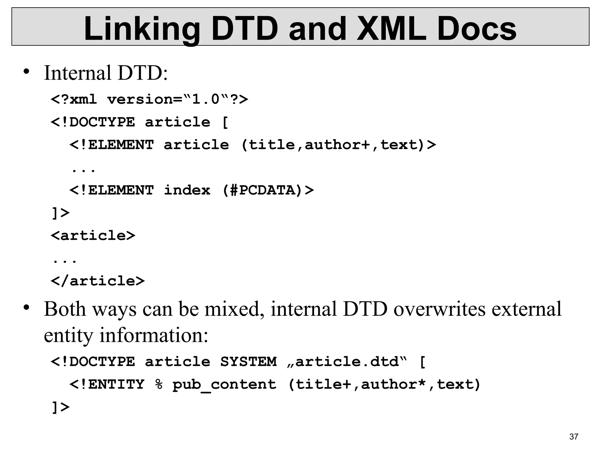37 Linking DTD and XML Docs • Internal DTD: <?xml version=“1.0“?> <!DOCTYPE article [ <!ELEMENT article (title,author+,text)> ... <!ELEMENT index (#PCDATA)> ]> <article> ... </article> • Both ways can be mixed, internal DTD overwrites external entity information: <!DOCTYPE article SYSTEM „article.dtd“ [ <!ENTITY % pub_content (title+,author*,text) ]> 