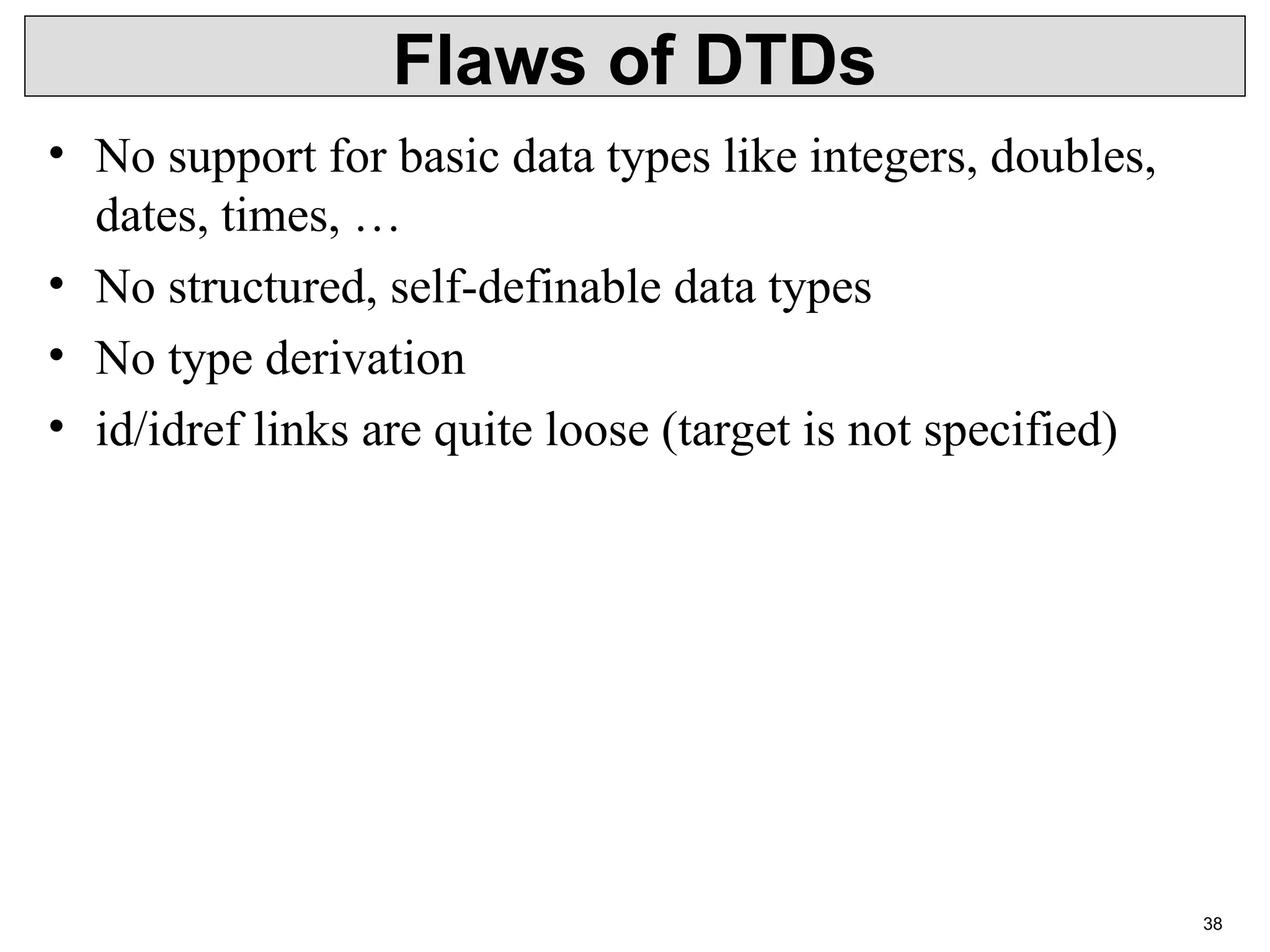 38 Flaws of DTDs • No support for basic data types like integers, doubles, dates, times, … • No structured, self-definable data types • No type derivation • id/idref links are quite loose (target is not specified) 