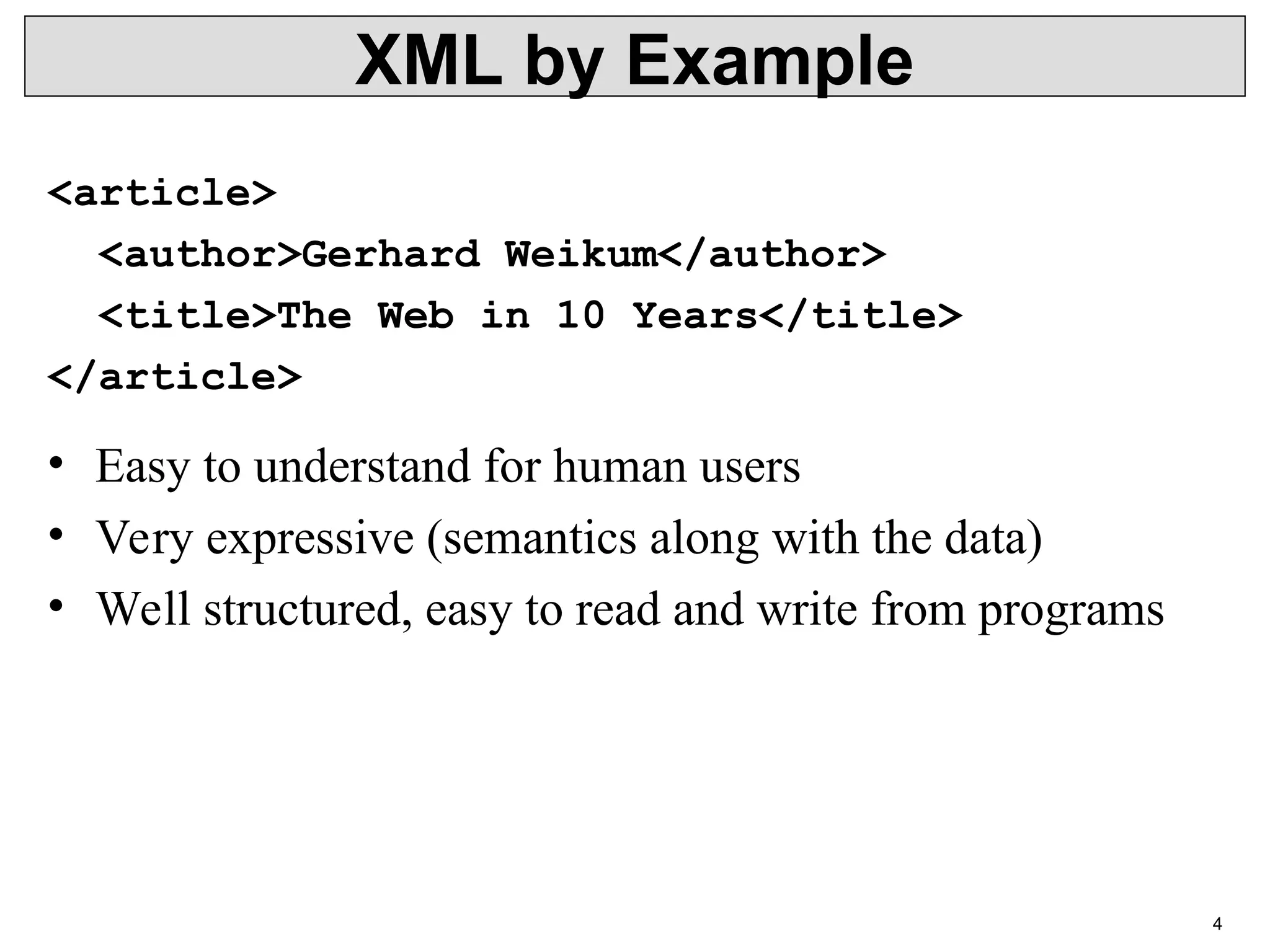 4 XML by Example <article> <author>Gerhard Weikum</author> <title>The Web in 10 Years</title> </article> • Easy to understand for human users • Very expressive (semantics along with the data) • Well structured, easy to read and write from programs 