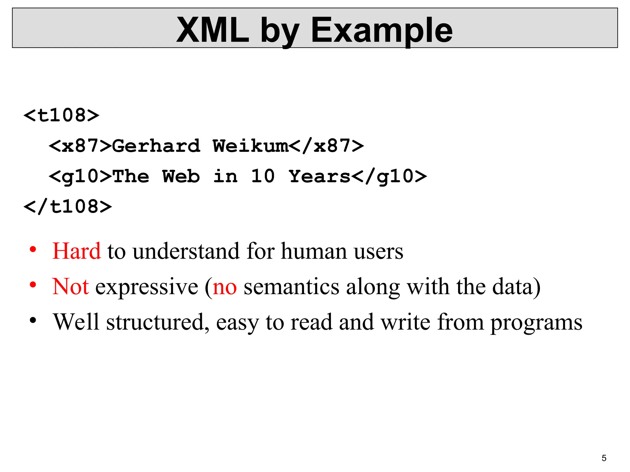 5 XML by Example <t108> <x87>Gerhard Weikum</x87> <g10>The Web in 10 Years</g10> </t108> • Hard to understand for human users • Not expressive (no semantics along with the data) • Well structured, easy to read and write from programs 