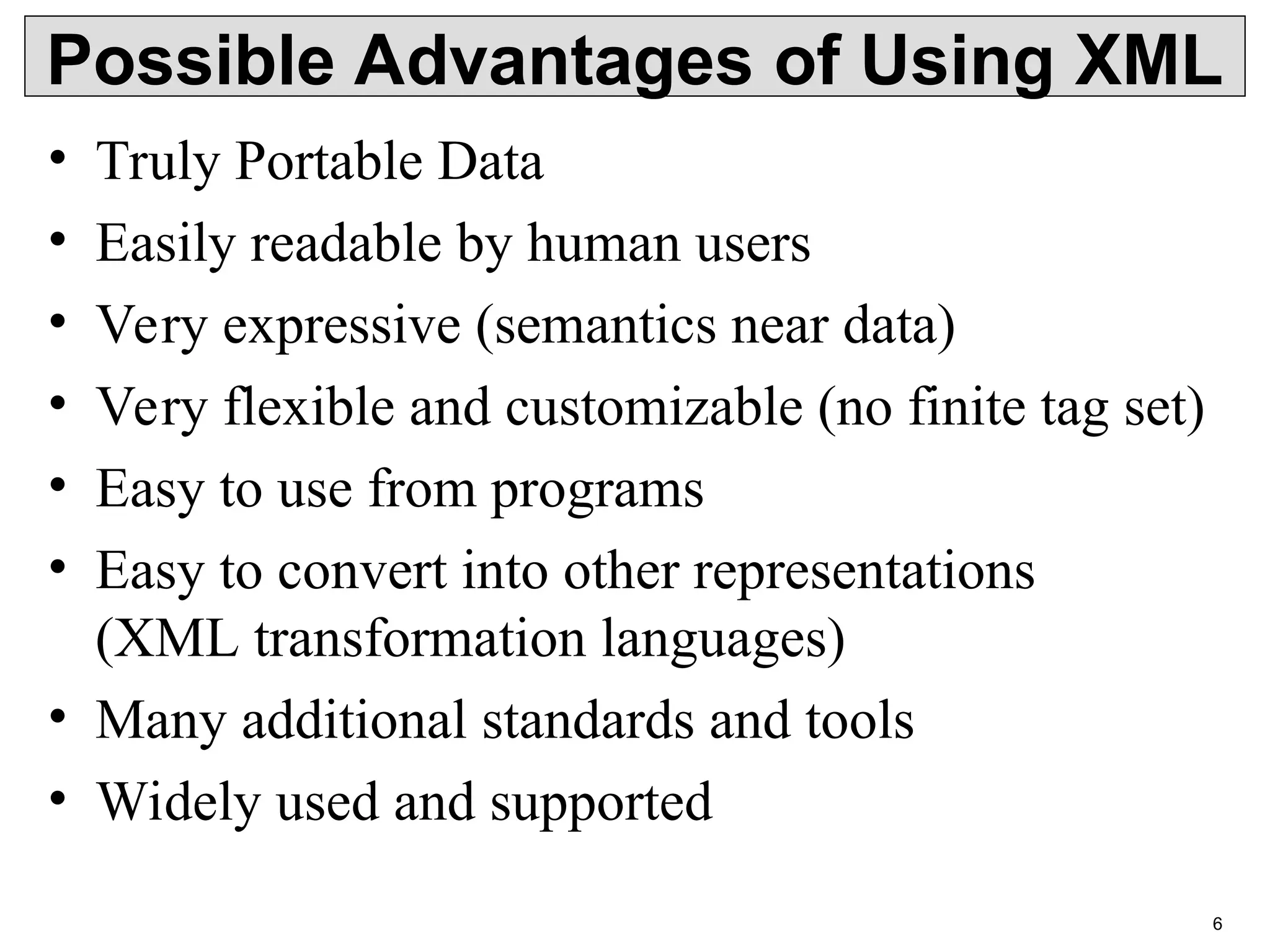 6 Possible Advantages of Using XML • Truly Portable Data • Easily readable by human users • Very expressive (semantics near data) • Very flexible and customizable (no finite tag set) • Easy to use from programs • Easy to convert into other representations (XML transformation languages) • Many additional standards and tools • Widely used and supported 
