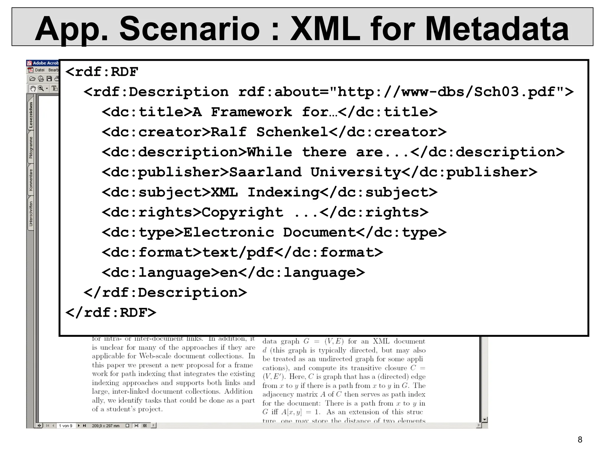 8 App. Scenario : XML for Metadata <rdf:RDF <rdf:Description rdf:about="http://www-dbs/Sch03.pdf"> <dc:title>A Framework for…</dc:title> <dc:creator>Ralf Schenkel</dc:creator> <dc:description>While there are...</dc:description> <dc:publisher>Saarland University</dc:publisher> <dc:subject>XML Indexing</dc:subject> <dc:rights>Copyright ...</dc:rights> <dc:type>Electronic Document</dc:type> <dc:format>text/pdf</dc:format> <dc:language>en</dc:language> </rdf:Description> </rdf:RDF> 