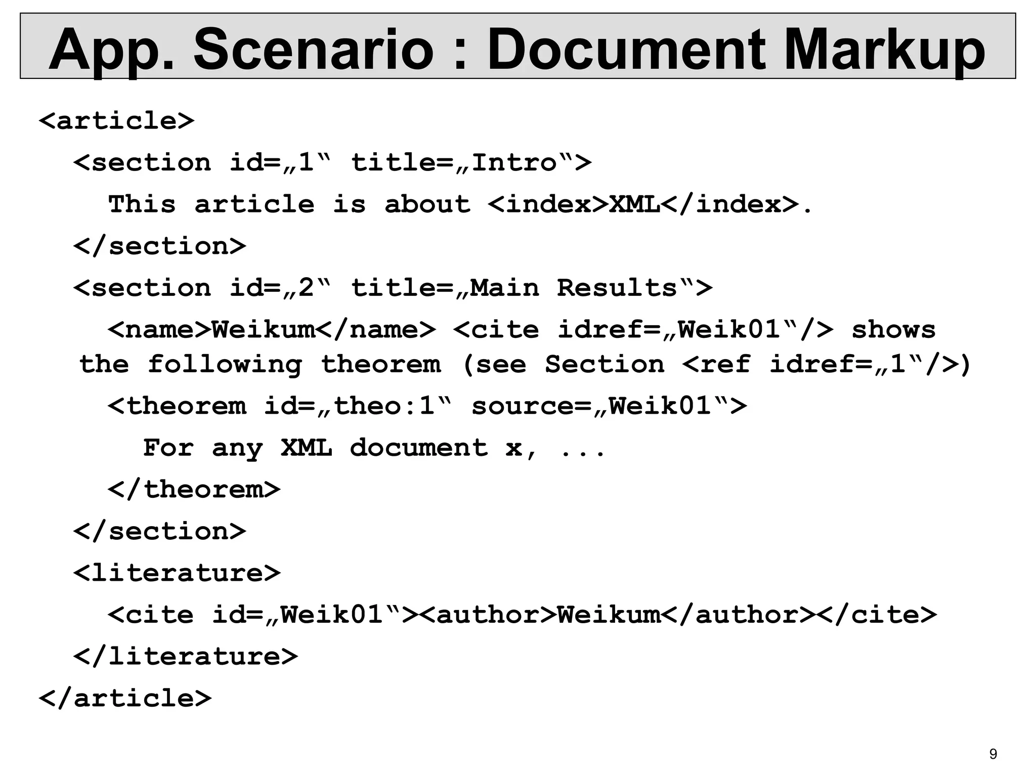 9 App. Scenario : Document Markup <article> <section id=„1“ title=„Intro“> This article is about <index>XML</index>. </section> <section id=„2“ title=„Main Results“> <name>Weikum</name> <cite idref=„Weik01“/> shows the following theorem (see Section <ref idref=„1“/>) <theorem id=„theo:1“ source=„Weik01“> For any XML document x, ... </theorem> </section> <literature> <cite id=„Weik01“><author>Weikum</author></cite> </literature> </article> 