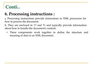 Conti..
6. Processing instructions :
a. Processing instructions provide instructions to XML processors for
how to process the document.
b. They are enclosed in <? and ?> and typically provide information
about how to handle the document's content.
• These components work together to define the structure and
meaning of data in an XML document.
 