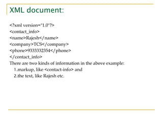 XML document:
<?xml version="1.0"?>
<contact_info>
<name>Rajesh</name>
<company>TCS</company>
<phone>9333332354</phone>
</contact_info>
There are two kinds of information in the above example:
1.markup, like <contact-info> and
2.the text, like Rajesh etc.
 