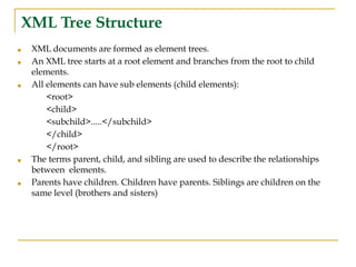 XML Tree Structure
■ XML documents are formed as element trees.
■ An XML tree starts at a root element and branches from the root to child
elements.
■ All elements can have sub elements (child elements):
<root>
<child>
<subchild>.....</subchild>
</child>
</root>
■ The terms parent, child, and sibling are used to describe the relationships
between elements.
■ Parents have children. Children have parents. Siblings are children on the
same level (brothers and sisters)
 