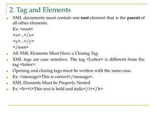 2. Tag and Elements
■ XML documents must contain one root element that is the parent of
all other elements.
Ex: <root>
<x>...</x>
<y>...</y>
</root>
■ All XML Elements Must Have a Closing Tag.
■ XML tags are case sensitive. The tag <Letter> is different from the
tag <letter>.
■ Opening and closing tags must be written with the same case.
■ Ex: <message>This is correct</message>.
■ XML Elements Must be Properly Nested
■ Ex: <b><i>This text is bold and italic</i></b>
 
