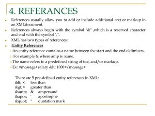 4. REFERANCES
■ References usually allow you to add or include additional text or markup in
an XMLdocument.
■ References always begin with the symbol "&" ,which is a reserved character
and end with the symbol ";".
■ XML has two types of references:
■ :Entity References
1.An entity reference contains a name between the start and the end delimiters.
2. For example & where amp is name.
3.The name refers to a predefined string of text and/or markup.
4.Ex: <message>salary < 1000</message>
There are 5 pre-defined entity references in XML:
< < less than
>> greater than
&amp; & ampersand
' ' apostrophe
" " quotation mark
 