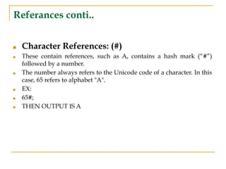 Referances conti..
■ Character References: (#)
■ These contain references, such as A, contains a hash mark (“#”)
followed by a number.
■ The number always refers to the Unicode code of a character. In this
case, 65 refers to alphabet "A".
■ EX:
■ 65#;
■ THEN OUTPUT IS A
 