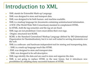 Introduction to XML
■ XML stands for Extensible Mark-up Language.
■ XML was designed to store and transport data.
■ XML was designed to be both human- and machine-readable.
■ XML is a markup language for documents containing semistructured information.
■ A W3C (The World Wide Web Consortium) standard to complement HTML.
■ In HTML, both the tag semantics and the tag set are fixed.
■ XML tags are not predefined. Users must define their own tags.
■ Origins: structured text SGML
■ SGML is the Standard Generalized Markup Language defined by ISO (International
Organization for Standardization), but it is not well suited to serving documents over
the web.
■ XML is a software- and hardware-independent tool for storing and transporting data.
1. XML is a mark-up language much like HTML
2.XML was designed to store and transport data
3. XML was designed to be self-descriptive.
■ XML tags identify the data and are used to store and organize the data.
■ XML is not going to replace HTML in the near future, but it introduces new
possibilities by adopting many successful features of HTML
 