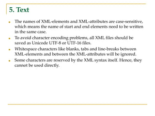 5. Text
■ The names of XML-elements and XML-attributes are case-sensitive,
which means the name of start and end elements need to be written
in the same case.
■ To avoid character encoding problems, all XML files should be
saved as Unicode UTF-8 or UTF-16 files.
■ Whitespace characters like blanks, tabs and line-breaks between
XML-elements and between the XML-attributes will be ignored.
■ Some characters are reserved by the XML syntax itself. Hence, they
cannot be used directly.
 