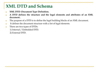 XML DTD and Schema
■ XML DTD :Document Type Definition.
■ A DTD defines the structure and the legal elements and attributes of an XML
document..
■ The purpose of a DTD is to define the legal building blocks of an XML document.
■ It defines the document structure with a list of legal elements.
■ There are two types of DTDs:
1) Internal / Embedded DTD.
2) External DTD.
 