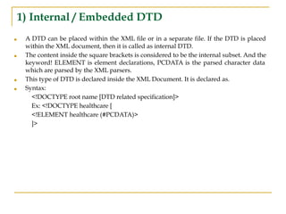 1) Internal / Embedded DTD
■ A DTD can be placed within the XML file or in a separate file. If the DTD is placed
within the XML document, then it is called as internal DTD.
■ The content inside the square brackets is considered to be the internal subset. And the
keyword! ELEMENT is element declarations, PCDATA is the parsed character data
which are parsed by the XML parsers.
■ This type of DTD is declared inside the XML Document. It is declared as.
■ Syntax:
<!DOCTYPE root name [DTD related specification]>
Ex: <!DOCTYPE healthcare [
<!ELEMENT healthcare (#PCDATA)>
]>
 