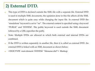 2) External DTD.
■ This type of DTD is declared outside the XML file with a separate file. External DTD
is used in multiple XML documents, the updation done in this file affects all the XML
document which is quite easy while changing the input file. In external DTD the
‘standalone’ keyword is set to “no”. The external content is specified using a keyword
‘PUBLIC’ and ‘SYSTEM’. The public keyword is used outside the XML document
followed by a URL (specifies the path).
■ Note: Multiple DTDs are allowed in which both external and internal DTDs are
combined.
■ If the DTD is written separately in another file, then it is called as external DTD. An
external DTD is linked with an XML document as shown below:
■ <!DOCTYPE root-element SYSTEM “filename.dtd”> Markup
 