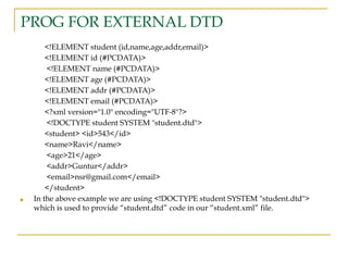 PROG FOR EXTERNAL DTD
<!ELEMENT student (id,name,age,addr,email)>
<!ELEMENT id (#PCDATA)>
<!ELEMENT name (#PCDATA)>
<!ELEMENT age (#PCDATA)>
<!ELEMENT addr (#PCDATA)>
<!ELEMENT email (#PCDATA)>
<?xml version="1.0" encoding="UTF-8"?>
<!DOCTYPE student SYSTEM "student.dtd">
<student> <id>543</id>
<name>Ravi</name>
<age>21</age>
<addr>Guntur</addr>
<email>nsr@gmail.com</email>
</student>
■ In the above example we are using <!DOCTYPE student SYSTEM "student.dtd">
which is used to provide “student.dtd” code in our “student.xml” file.
 