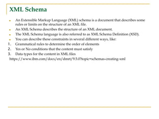 XML Schema
■ An Extensible Markup Language (XML) schema is a document that describes some
rules or limits on the structure of an XML file.
■ An XML Schema describes the structure of an XML document.
■ The XML Schema language is also referred to as XML Schema Definition (XSD).
■ You can describe these constraints in several different ways, like:
1. Grammatical rules to determine the order of elements
2. Yes or No conditions that the content must satisfy
3. Data types for the content in XML files
https://www.ibm.com/docs/en/dmrt/9.5.0?topic=schemas-creating-xml
 