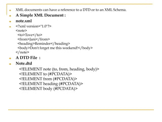 ■ XML documents can have a reference to a DTD or to an XML Schema.
■ A Simple XML Document :
■ note.xml
■ <?xml version="1.0"?>
<note>
<to>Tove</to>
<from>Jani</from>
<heading>Reminder</heading>
<body>Don't forget me this weekend!</body>
</note>
■ A DTD File :
■ Note.dtd
<!ELEMENT note (to, from, heading, body)>
<!ELEMENT to (#PCDATA)>
<!ELEMENT from (#PCDATA)>
<!ELEMENT heading (#PCDATA)>
<!ELEMENT body (#PCDATA)>
 