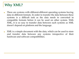 Why XML?
■ There are systems with different-different operating systems having
data in different formats. In order to transfer the data between these
systems is a difficult task as the data needs to converted in
compatible formats before it can be used on other system. With
XML, it is so easy to transfer data between such systems as XML
doesn’t depend on platform and the language.
■ XML is a simple document with the data, which can be used to store
and transfer data between any systems irrespective of their
hardware and software compatibilities.
 