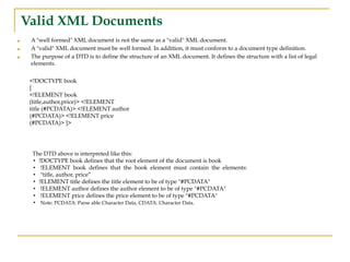 Valid XML Documents
■ A "well formed" XML document is not the same as a "valid" XML document.
■ A "valid" XML document must be well formed. In addition, it must conform to a document type definition.
■ The purpose of a DTD is to define the structure of an XML document. It defines the structure with a list of legal
elements.
<!DOCTYPE book
[
<!ELEMENT book
(title,author,price)> <!ELEMENT
title (#PCDATA)> <!ELEMENT author
(#PCDATA)> <!ELEMENT price
(#PCDATA)> ]>
The DTD above is interpreted like this:
• !DOCTYPE book defines that the root element of the document is book
• !ELEMENT book defines that the book element must contain the elements:
• "title, author, price”
• !ELEMENT title defines the title element to be of type "#PCDATA"
• !ELEMENT author defines the author element to be of type "#PCDATA"
• !ELEMENT price defines the price element to be of type "#PCDATA"
• Note: PCDATA: Parse able Character Data, CDATA: Character Data.
 