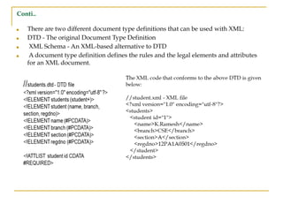 Conti..
■ There are two different document type definitions that can be used with XML:
■ DTD - The original Document Type Definition
■ XML Schema - An XML-based alternative to DTD
■ A document type definition defines the rules and the legal elements and attributes
for an XML document.
 
