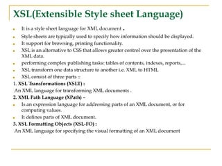 XSL(Extensible Style sheet Language)
■ It is a style sheet language for XML document .
■ Style sheets are typically used to specify how information should be displayed.
■ It support for browsing, printing functionality.
■ XSL is an alternative to CSS that allows greater control over the presentation of the
XML data.
■ performing complex publishing tasks: tables of contents, indexes, reports,...
■ XSL transform one data structure to another i.e. XML to HTML
■ XSL consist of three parts ::
1. XSL Transformations (XSLT) :
An XML language for transforming XML documents .
2. XML Path Language (XPath) –
■ Is an expression language for addressing parts of an XML document, or for
computing values.
■ It defines parts of XML document.
3. XSL Formatting Objects (XSL-FO) :
An XML language for specifying the visual formatting of an XML document
 