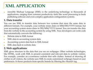 XML APPLICATION
■ xtensible Markup Language (XML) is the underlying technology in thousands of
applications, ranging from common productivity tools like word processing to book
publishing software and even complex application configuration systems.
1. Data transfer
You can use XML to transfer data between two systems that store the same data in
different formats. For example, your website stores dates in MM/DD/YYYY format, but
your accounting system stores dates in DD/MM/YYYY format. You can transfer the data
from the website to the accounting system by using XML. Your developers can write code
that automatically converts the following:
■ Website data to XML format
■ XML data to accounting system data
■ Accounting system data back to XML format
■ XML data back to website data
2. Web applications
XML gives structure to the data that you see on webpages. Other website technologies,
like HTML, work with XML to present consistent and relevant data to website visitors.
For example, consider an e-commerce website that sells clothes. Instead of showing all
clothes to all visitors, the website uses XML to create customized webpages based on user
preferences. It shows products from specific brands by filtering the <brand> tag.
 