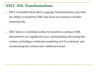 XSLT :XSL Transformations
■ XSLT, Extensible Style sheet Language Transformations, provides
the ability to transform XML data from one format to another
automatically.
■ XSLT allows a stylesheet author to transform a primary XML
document in two significant ways: manipulating and sorting the
content, including a wholesale reordering of it if so desired, and
transforming the content into a different format.
 